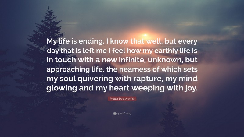 Fyodor Dostoyevsky Quote: “My life is ending, I know that well, but every day that is left me I feel how my earthly life is in touch with a new infinite, unknown, but approaching life, the nearness of which sets my soul quivering with rapture, my mind glowing and my heart weeping with joy.”