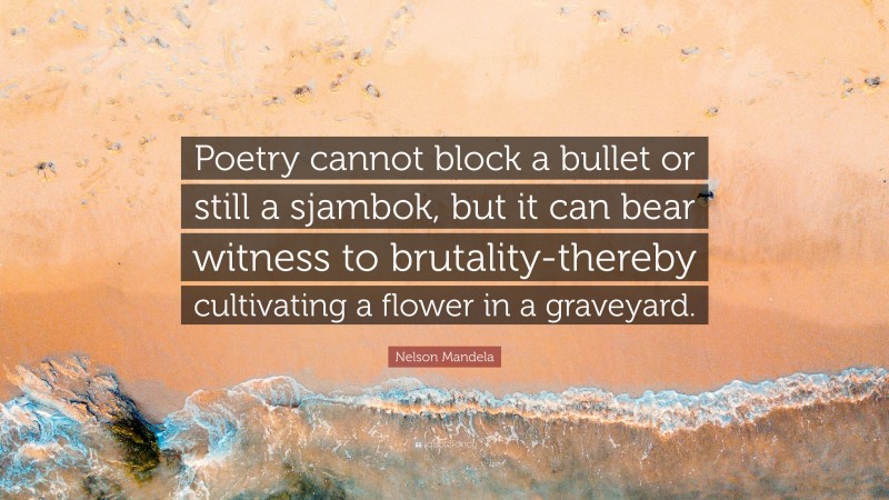 Nelson Mandela Quote: “Poetry cannot block a bullet or still a sjambok, but it can bear witness to brutality-thereby cultivating a flower in a graveyard.”