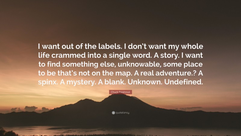 Chuck Palahniuk Quote: “I want out of the labels. I don’t want my whole life crammed into a single word. A story. I want to find something else, unknowable, some place to be that’s not on the map. A real adventure.? A spinx. A mystery. A blank. Unknown. Undefined.”