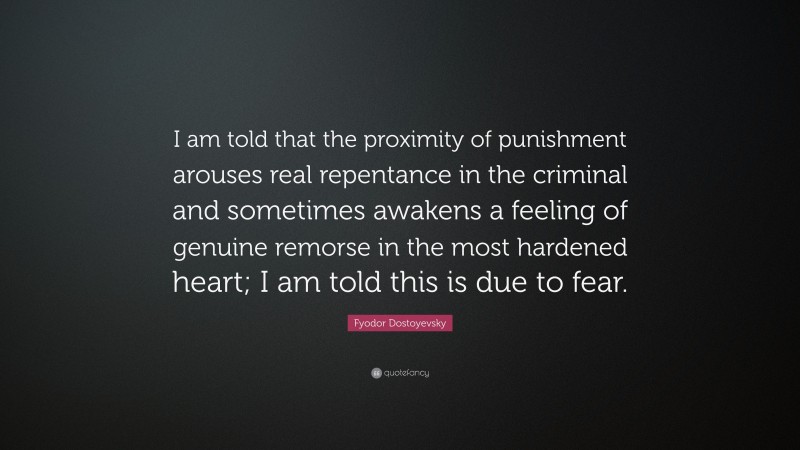 Fyodor Dostoyevsky Quote: “I am told that the proximity of punishment arouses real repentance in the criminal and sometimes awakens a feeling of genuine remorse in the most hardened heart; I am told this is due to fear.”