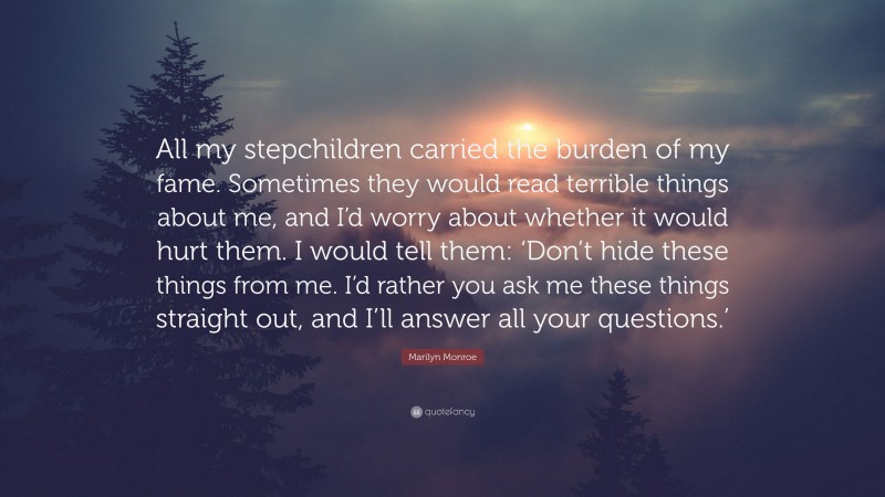 Marilyn Monroe Quote: “All my stepchildren carried the burden of my fame. Sometimes they would read terrible things about me, and I’d worry about whether it would hurt them. I would tell them: ‘Don’t hide these things from me. I’d rather you ask me these things straight out, and I’ll answer all your questions.’”