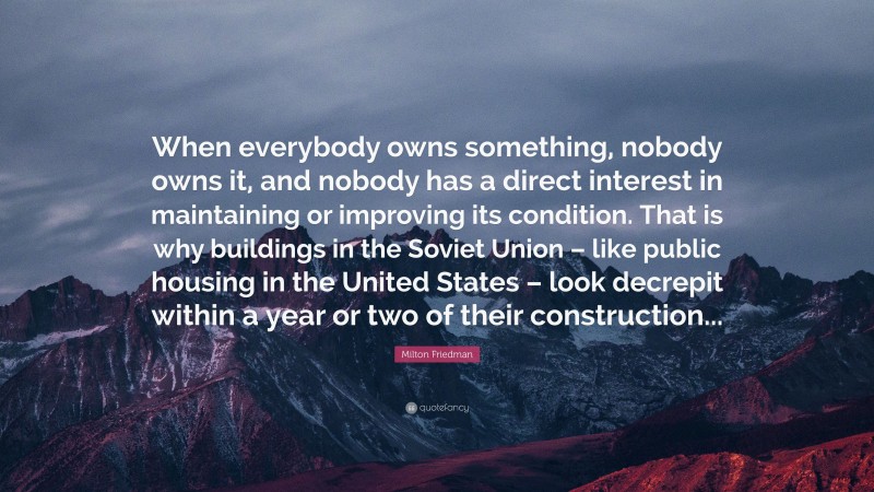 Milton Friedman Quote: “When everybody owns something, nobody owns it, and nobody has a direct interest in maintaining or improving its condition. That is why buildings in the Soviet Union – like public housing in the United States – look decrepit within a year or two of their construction...”