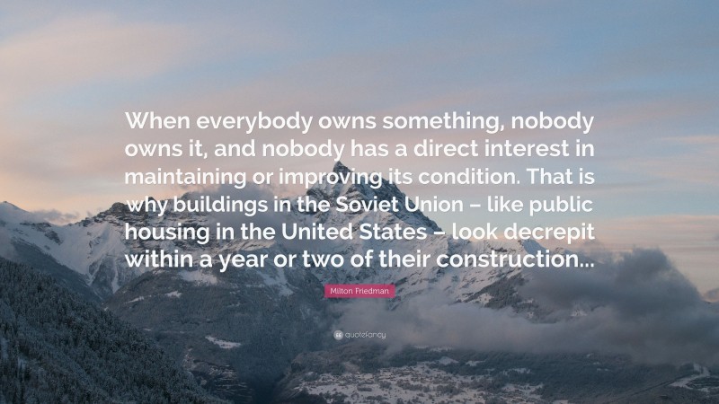 Milton Friedman Quote: “When everybody owns something, nobody owns it, and nobody has a direct interest in maintaining or improving its condition. That is why buildings in the Soviet Union – like public housing in the United States – look decrepit within a year or two of their construction...”