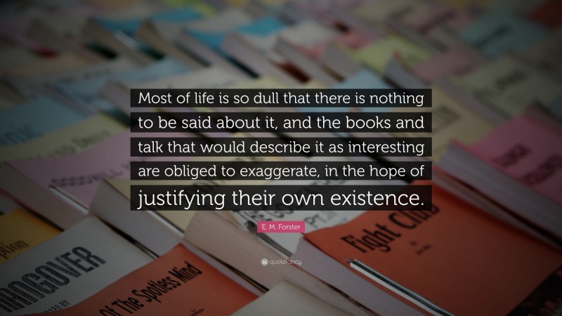 E. M. Forster Quote: “Most of life is so dull that there is nothing to be said about it, and the books and talk that would describe it as interesting are obliged to exaggerate, in the hope of justifying their own existence.”