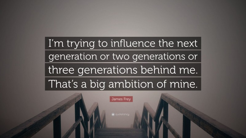 James Frey Quote: “I’m trying to influence the next generation or two generations or three generations behind me. That’s a big ambition of mine.”