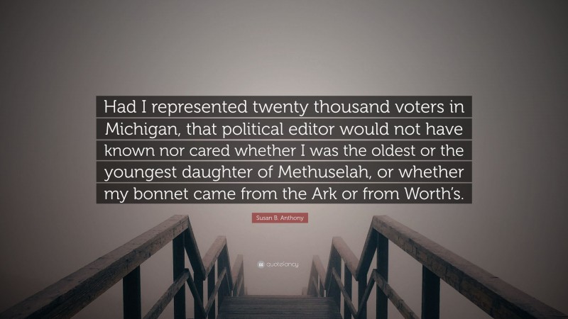 Susan B. Anthony Quote: “Had I represented twenty thousand voters in Michigan, that political editor would not have known nor cared whether I was the oldest or the youngest daughter of Methuselah, or whether my bonnet came from the Ark or from Worth’s.”