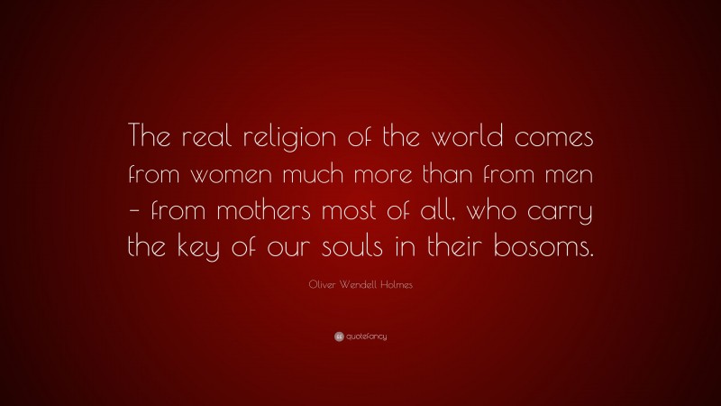 Oliver Wendell Holmes Quote: “The real religion of the world comes from women much more than from men – from mothers most of all, who carry the key of our souls in their bosoms.”