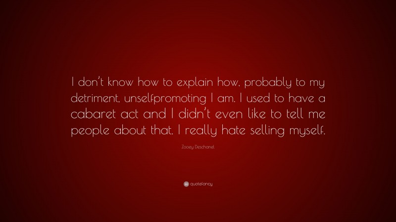 Zooey Deschanel Quote: “I don’t know how to explain how, probably to my detriment, unselfpromoting I am. I used to have a cabaret act and I didn’t even like to tell me people about that. I really hate selling myself.”
