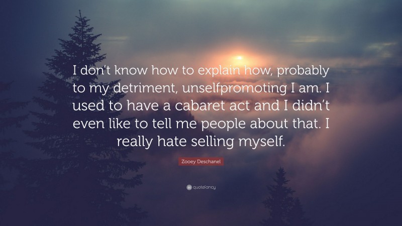 Zooey Deschanel Quote: “I don’t know how to explain how, probably to my detriment, unselfpromoting I am. I used to have a cabaret act and I didn’t even like to tell me people about that. I really hate selling myself.”