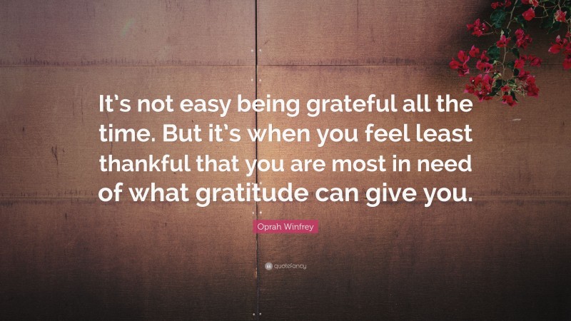 Oprah Winfrey Quote: “It’s not easy being grateful all the time. But it’s when you feel least thankful that you are most in need of what gratitude can give you.”
