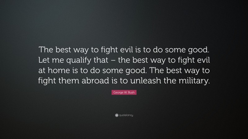 George W. Bush Quote: “The best way to fight evil is to do some good. Let me qualify that – the best way to fight evil at home is to do some good. The best way to fight them abroad is to unleash the military.”