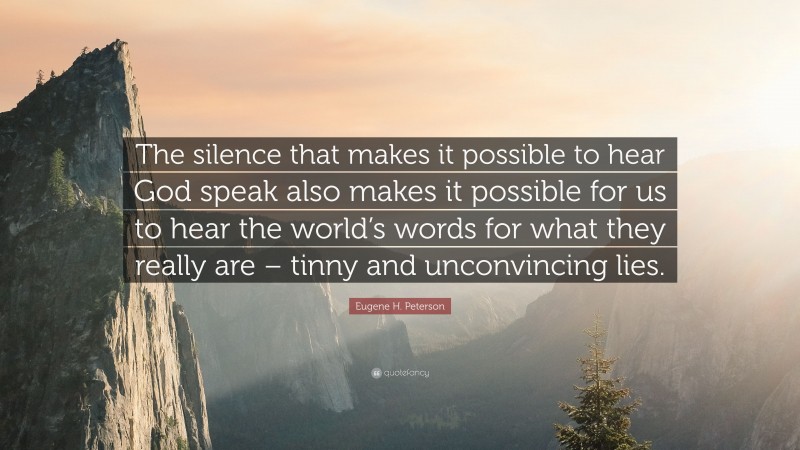 Eugene H. Peterson Quote: “The silence that makes it possible to hear God speak also makes it possible for us to hear the world’s words for what they really are – tinny and unconvincing lies.”