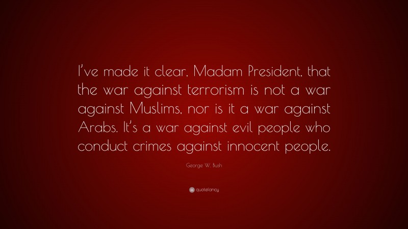 George W. Bush Quote: “I’ve made it clear, Madam President, that the war against terrorism is not a war against Muslims, nor is it a war against Arabs. It’s a war against evil people who conduct crimes against innocent people.”