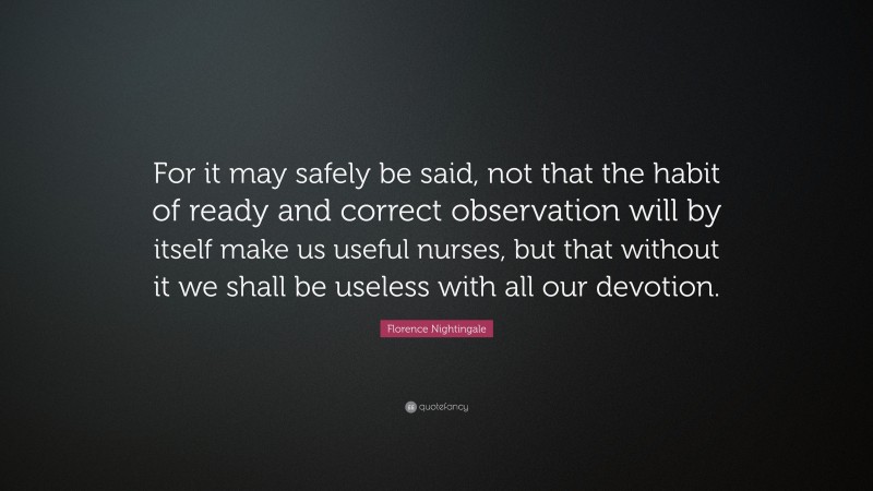 Florence Nightingale Quote: “For it may safely be said, not that the habit of ready and correct observation will by itself make us useful nurses, but that without it we shall be useless with all our devotion.”