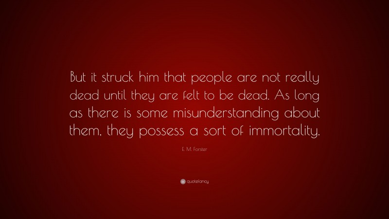 E. M. Forster Quote: “But it struck him that people are not really dead until they are felt to be dead. As long as there is some misunderstanding about them, they possess a sort of immortality.”