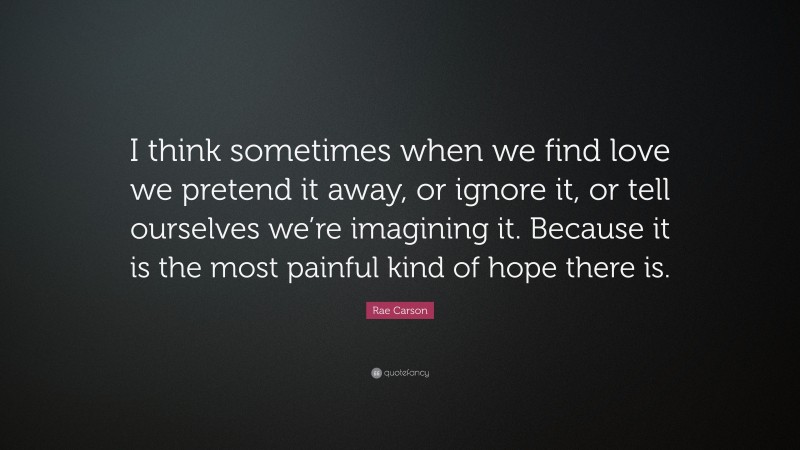 Rae Carson Quote: “I think sometimes when we find love we pretend it away, or ignore it, or tell ourselves we’re imagining it. Because it is the most painful kind of hope there is.”