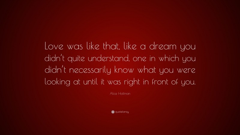 Alice Hoffman Quote: “Love was like that, like a dream you didn’t quite understand, one in which you didn’t necessarily know what you were looking at until it was right in front of you.”