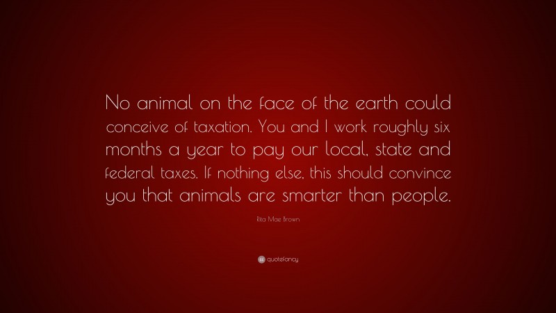 Rita Mae Brown Quote: “No animal on the face of the earth could conceive of taxation. You and I work roughly six months a year to pay our local, state and federal taxes. If nothing else, this should convince you that animals are smarter than people.”