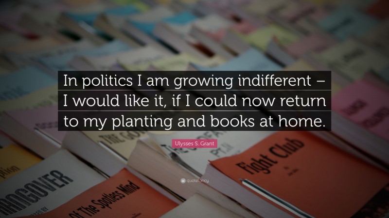 Ulysses S. Grant Quote: “In politics I am growing indifferent – I would like it, if I could now return to my planting and books at home.”