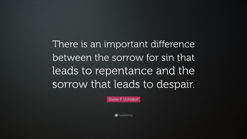 Dieter F. Uchtdorf Quote: “There is an important difference between the sorrow for sin that leads to repentance and the sorrow that leads to despair.”