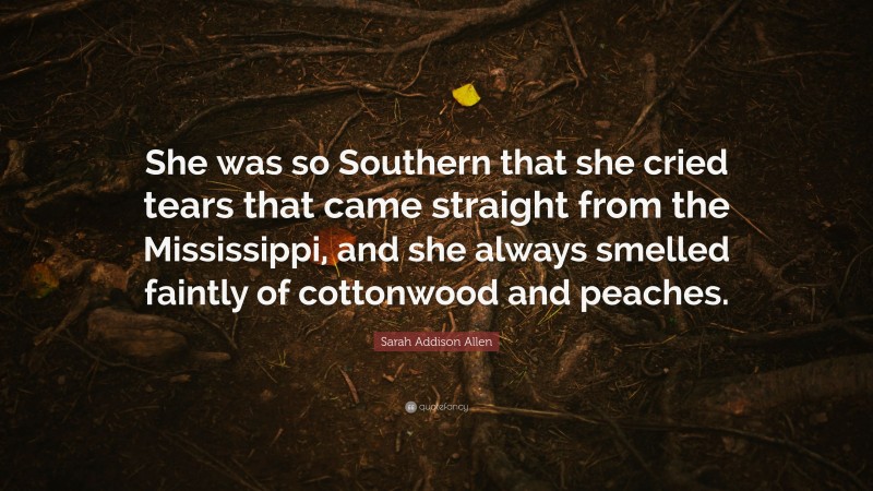 Sarah Addison Allen Quote: “She was so Southern that she cried tears that came straight from the Mississippi, and she always smelled faintly of cottonwood and peaches.”