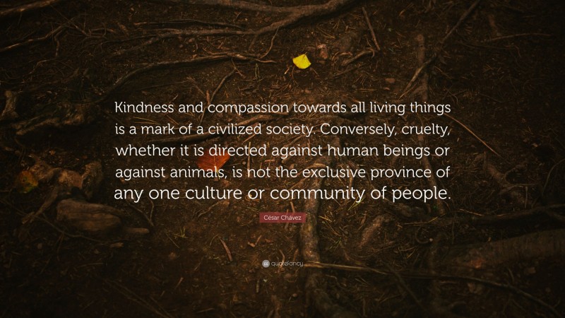 César Chávez Quote: “Kindness and compassion towards all living things is a mark of a civilized society. Conversely, cruelty, whether it is directed against human beings or against animals, is not the exclusive province of any one culture or community of people.”