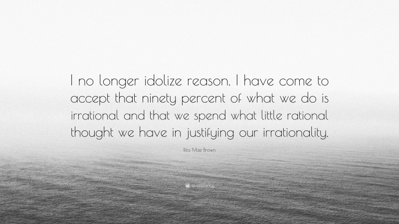 Rita Mae Brown Quote: “I no longer idolize reason. I have come to accept that ninety percent of what we do is irrational and that we spend what little rational thought we have in justifying our irrationality.”