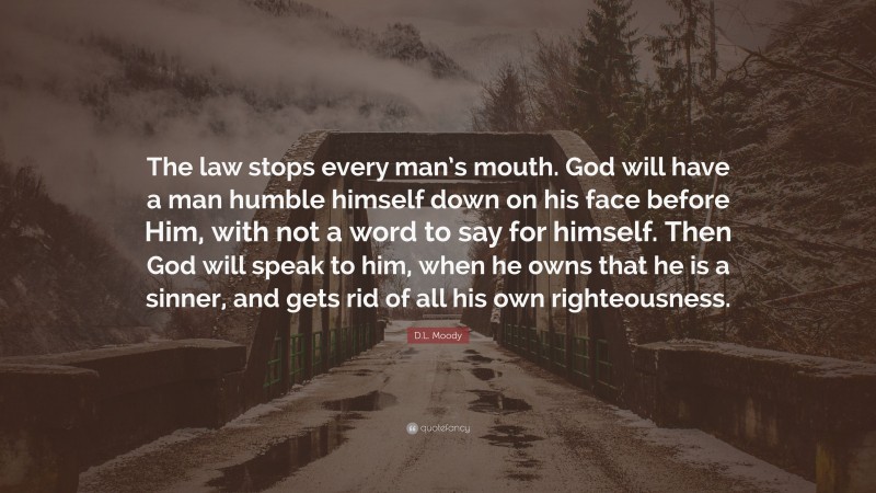 D.L. Moody Quote: “The law stops every man’s mouth. God will have a man humble himself down on his face before Him, with not a word to say for himself. Then God will speak to him, when he owns that he is a sinner, and gets rid of all his own righteousness.”