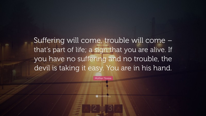 Mother Teresa Quote: “Suffering will come, trouble will come – that’s part of life; a sign that you are alive. If you have no suffering and no trouble, the devil is taking it easy. You are in his hand.”