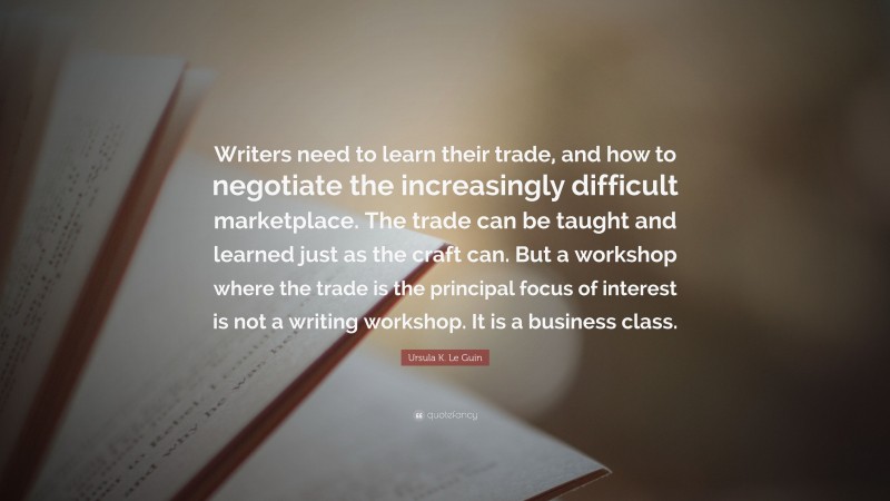 Ursula K. Le Guin Quote: “Writers need to learn their trade, and how to negotiate the increasingly difficult marketplace. The trade can be taught and learned just as the craft can. But a workshop where the trade is the principal focus of interest is not a writing workshop. It is a business class.”