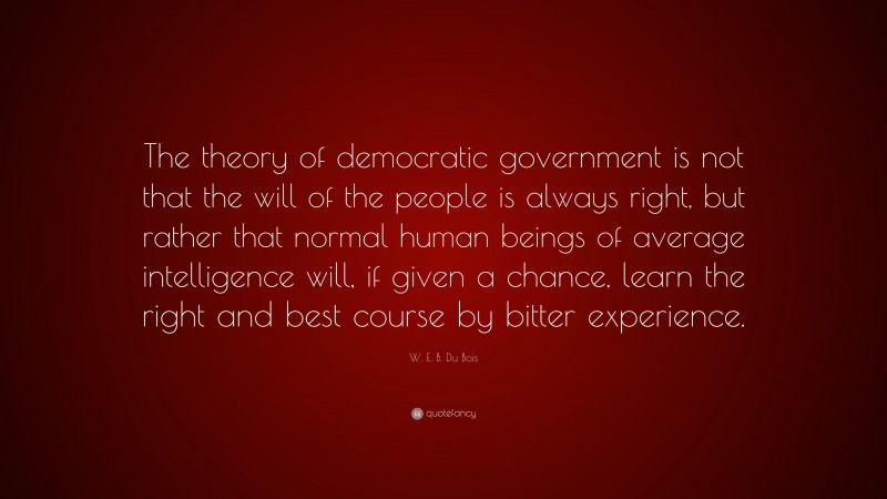 W. E. B. Du Bois Quote: “The theory of democratic government is not that the will of the people is always right, but rather that normal human beings of average intelligence will, if given a chance, learn the right and best course by bitter experience.”