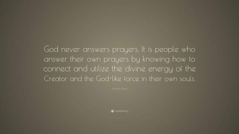 Yehuda Berg Quote: “God never answers prayers. It is people who answer their own prayers by knowing how to connect and utilize the divine energy of the Creator and the God-like force in their own souls.”