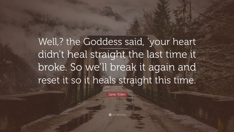 Jane Yolen Quote: “Well,? the Goddess said, ’your heart didn’t heal straight the last time it broke. So we’ll break it again and reset it so it heals straight this time.”