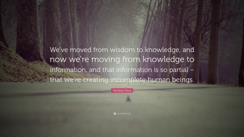 Vandana Shiva Quote: “We’ve moved from wisdom to knowledge, and now we’re moving from knowledge to information, and that information is so partial – that we’re creating incomplete human beings.”
