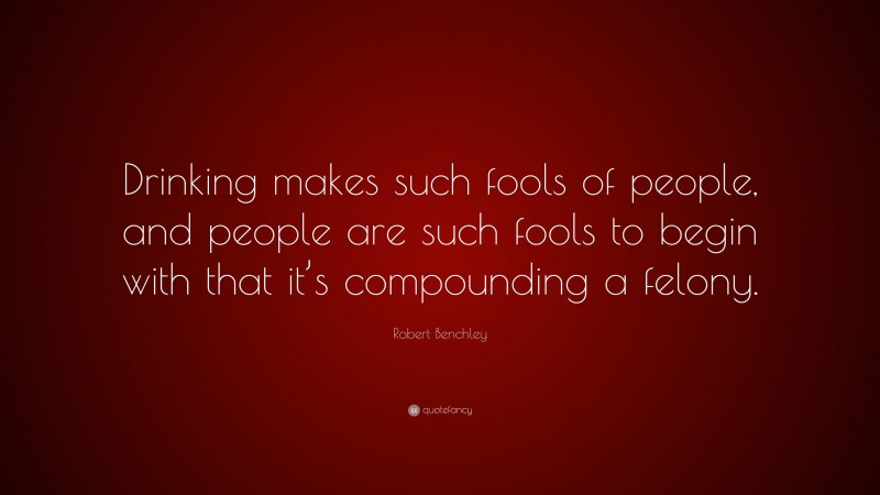 Robert Benchley Quote: “Drinking makes such fools of people, and people are such fools to begin with that it’s compounding a felony.”