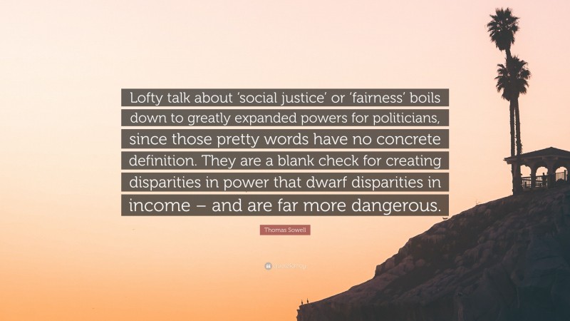 Thomas Sowell Quote: “Lofty talk about ‘social justice’ or ‘fairness’ boils down to greatly expanded powers for politicians, since those pretty words have no concrete definition. They are a blank check for creating disparities in power that dwarf disparities in income – and are far more dangerous.”