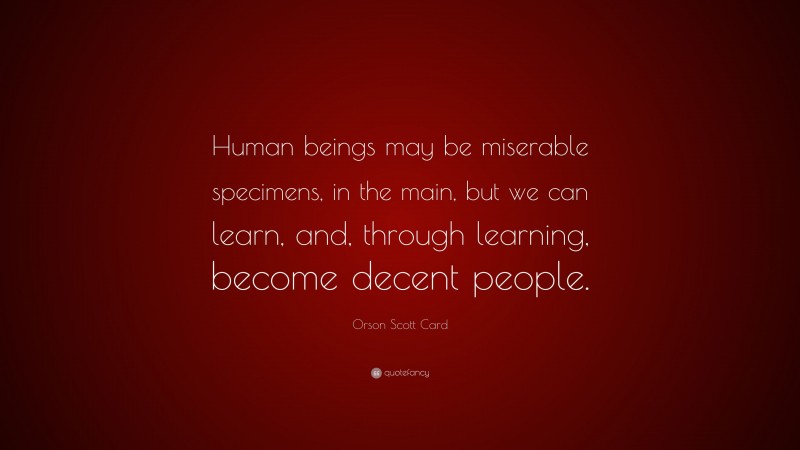 Orson Scott Card Quote: “Human beings may be miserable specimens, in the main, but we can learn, and, through learning, become decent people.”