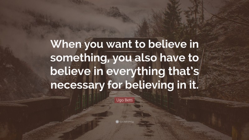 Ugo Betti Quote: “When you want to believe in something, you also have to believe in everything that’s necessary for believing in it.”