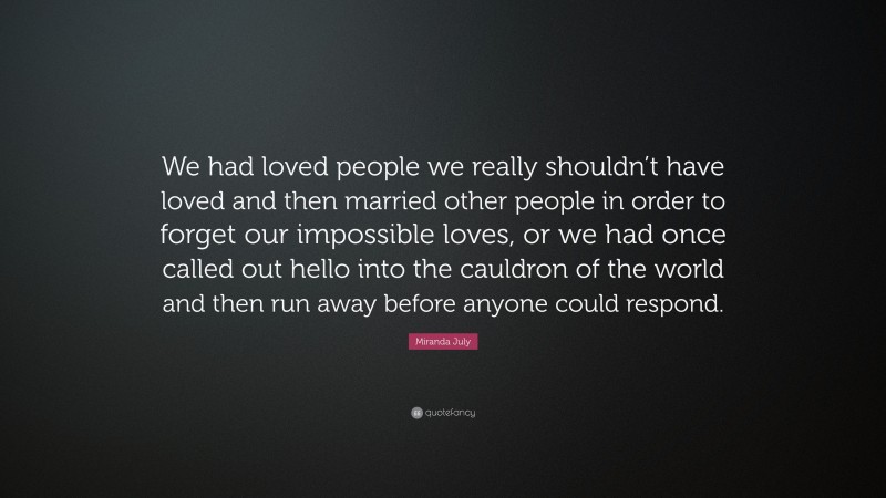 Miranda July Quote: “We had loved people we really shouldn’t have loved and then married other people in order to forget our impossible loves, or we had once called out hello into the cauldron of the world and then run away before anyone could respond.”