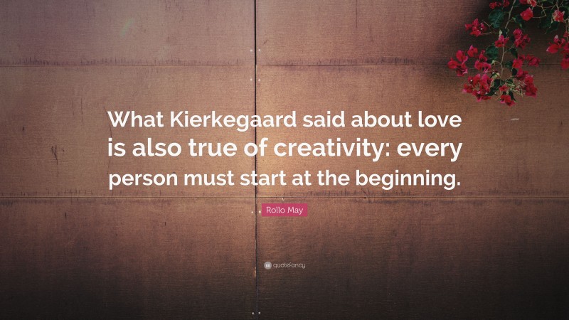 Rollo May Quote: “What Kierkegaard said about love is also true of creativity: every person must start at the beginning.”