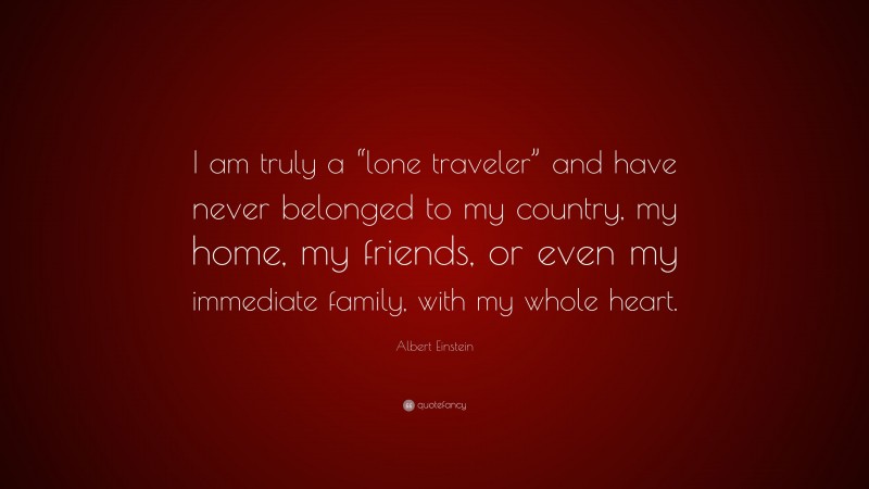 Albert Einstein Quote: “I am truly a “lone traveler” and have never belonged to my country, my home, my friends, or even my immediate family, with my whole heart.”