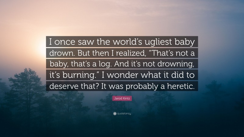 Jarod Kintz Quote: “I once saw the world’s ugliest baby drown. But then I realized, “That’s not a baby, that’s a log. And it’s not drowning, it’s burning.” I wonder what it did to deserve that? It was probably a heretic.”