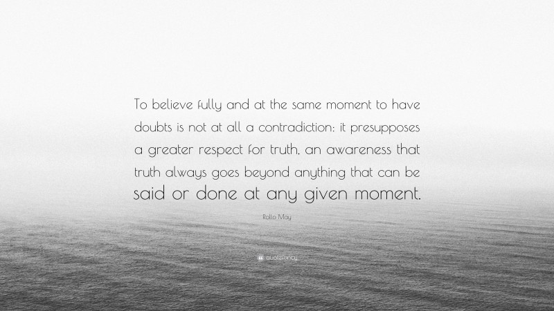 Rollo May Quote: “To believe fully and at the same moment to have doubts is not at all a contradiction: it presupposes a greater respect for truth, an awareness that truth always goes beyond anything that can be said or done at any given moment.”