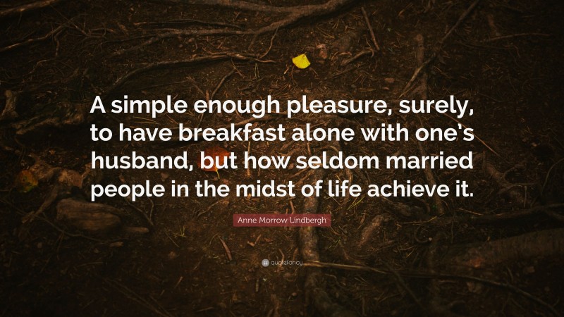 Anne Morrow Lindbergh Quote: “A simple enough pleasure, surely, to have breakfast alone with one’s husband, but how seldom married people in the midst of life achieve it.”
