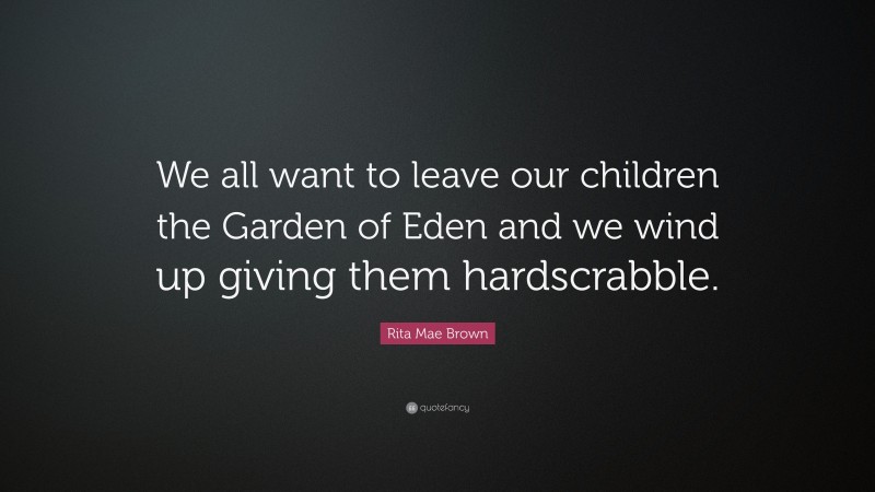 Rita Mae Brown Quote: “We all want to leave our children the Garden of Eden and we wind up giving them hardscrabble.”