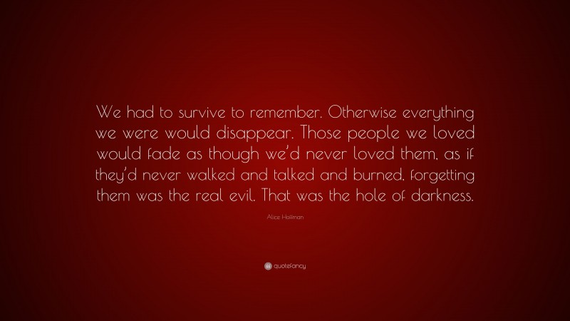 Alice Hoffman Quote: “We had to survive to remember. Otherwise everything we were would disappear. Those people we loved would fade as though we’d never loved them, as if they’d never walked and talked and burned, forgetting them was the real evil. That was the hole of darkness.”