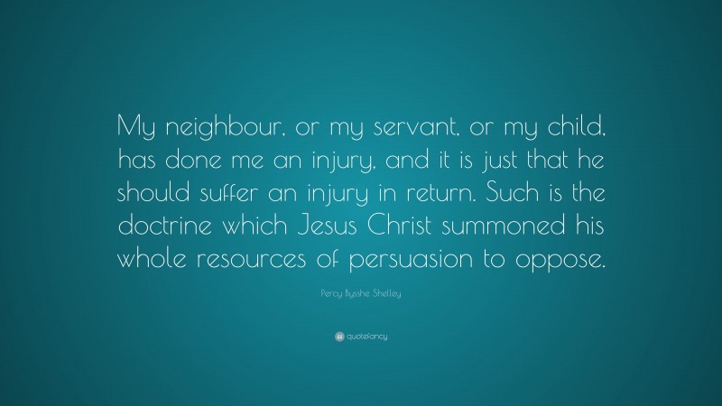 Percy Bysshe Shelley Quote: “My neighbour, or my servant, or my child, has done me an injury, and it is just that he should suffer an injury in return. Such is the doctrine which Jesus Christ summoned his whole resources of persuasion to oppose.”