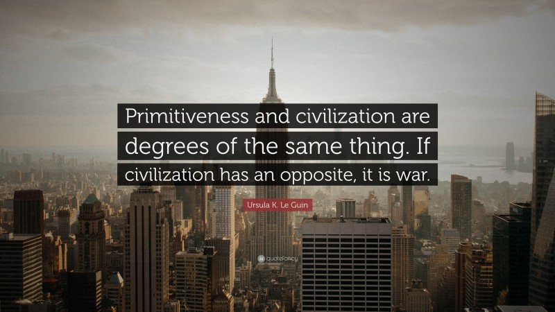 Ursula K. Le Guin Quote: “Primitiveness and civilization are degrees of the same thing. If civilization has an opposite, it is war.”
