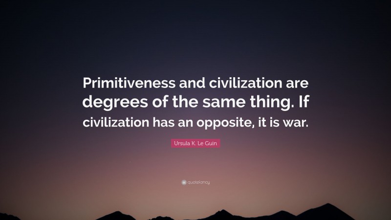 Ursula K. Le Guin Quote: “Primitiveness and civilization are degrees of the same thing. If civilization has an opposite, it is war.”