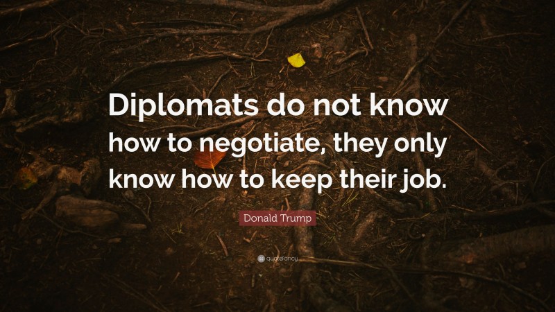 Donald Trump Quote: “Diplomats do not know how to negotiate, they only know how to keep their job.”